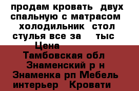 продам кровать  двух спальную с матрасом .холодильник. стол.стулья все за 10 тыс › Цена ­ 10 000 - Тамбовская обл., Знаменский р-н, Знаменка рп Мебель, интерьер » Кровати   